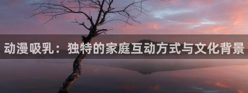 58动漫网观看：动漫吸乳：独特的家庭互动方式与文化背景